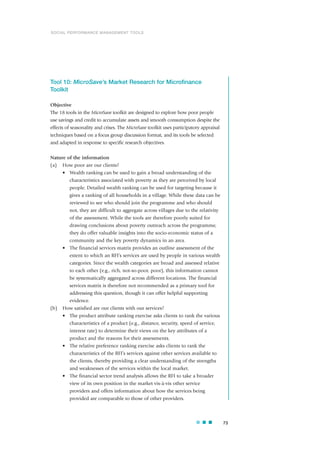 Tool 10: MicroSave’s Market Research for Microfinance
Toolkit
Objective
The 18 tools in the MicroSave toolkit are designed to explore how poor people
use savings and credit to accumulate assets and smooth consumption despite the
effects of seasonality and crises. The MicroSave toolkit uses participatory appraisal
techniques based on a focus group discussion format, and its tools be selected
and adapted in response to specific research objectives.
Nature of the information
(a) How poor are our clients?
• Wealth ranking can be used to gain a broad understanding of the
characteristics associated with poverty as they are perceived by local
people. Detailed wealth ranking can be used for targeting because it
gives a ranking of all households in a village. While these data can be
reviewed to see who should join the programme and who should
not, they are difficult to aggregate across villages due to the relativity
of the assessment. While the tools are therefore poorly suited for
drawing conclusions about poverty outreach across the programme,
they do offer valuable insights into the socio-economic status of a
community and the key poverty dynamics in an area.
• The financial services matrix provides an outline assessment of the
extent to which an RFI’s services are used by people in various wealth
categories. Since the wealth categories are broad and assessed relative
to each other (e.g., rich, not-so-poor, poor), this information cannot
be systematically aggregated across different locations. The financial
services matrix is therefore not recommended as a primary tool for
addressing this question, though it can offer helpful supporting
evidence.
(b) How satisfied are our clients with our services?
• The product attribute ranking exercise asks clients to rank the various
characteristics of a product (e.g., distance, security, speed of service,
interest rate) to determine their views on the key attributes of a
product and the reasons for their assessments.
• The relative preference ranking exercise asks clients to rank the
characteristics of the RFI’s services against other services available to
the clients, thereby providing a clear understanding of the strengths
and weaknesses of the services within the local market.
• The financial sector trend analysis allows the RFI to take a broader
view of its own position in the market vis-à-vis other service
providers and offers information about how the services being
provided are comparable to those of other providers.
73
SOCIAL PERFORMANCE MANAGEMENT TOOLS
 