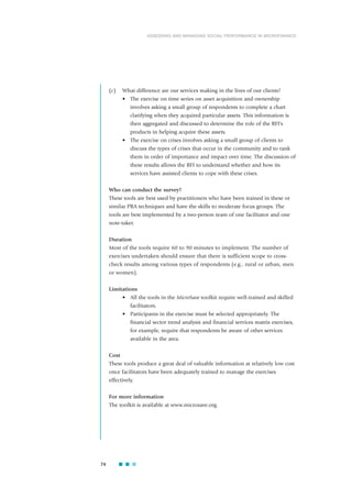 (c) What difference are our services making in the lives of our clients?
• The exercise on time series on asset acquisition and ownership
involves asking a small group of respondents to complete a chart
clarifying when they acquired particular assets. This information is
then aggregated and discussed to determine the role of the RFI’s
products in helping acquire these assets.
• The exercise on crises involves asking a small group of clients to
discuss the types of crises that occur in the community and to rank
them in order of importance and impact over time. The discussion of
these results allows the RFI to understand whether and how its
services have assisted clients to cope with these crises.
Who can conduct the survey?
These tools are best used by practitioners who have been trained in these or
similar PRA techniques and have the skills to moderate focus groups. The
tools are best implemented by a two-person team of one facilitator and one
note-taker.
Duration
Most of the tools require 60 to 90 minutes to implement. The number of
exercises undertaken should ensure that there is sufficient scope to cross-
check results among various types of respondents (e.g., rural or urban, men
or women).
Limitations
• All the tools in the MicroSave toolkit require well-trained and skilled
facilitators.
• Participants in the exercise must be selected appropriately. The
financial sector trend analysis and financial services matrix exercises,
for example, require that respondents be aware of other services
available in the area.
Cost
These tools produce a great deal of valuable information at relatively low cost
once facilitators have been adequately trained to manage the exercises
effectively.
For more information
The toolkit is available at www.microsave.org.
74
ASSESSING AND MANAGING SOCIAL PERFORMANCE IN MICROFINANCE
 
