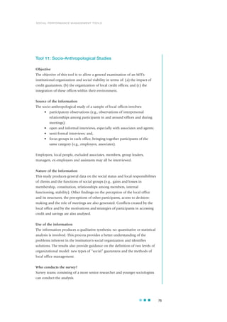Tool 11: Socio-Anthropological Studies
Objective
The objective of this tool is to allow a general examination of an MFI’s
institutional organization and social viability in terms of: (a) the impact of
credit guarantees; (b) the organization of local credit offices; and (c) the
integration of these offices within their environment.
Source of the information
The socio-anthropological study of a sample of local offices involves:
• participatory observations (e.g., observations of interpersonal
relationships among participants in and around offices and during
meetings);
• open and informal interviews, especially with associates and agents;
• semi-formal interviews; and,
• focus groups in each office, bringing together participants of the
same category (e.g., employees, associates).
Employees, local people, excluded associates, members, group leaders,
managers, ex-employees and assistants may all be interviewed.
Nature of the information
This study produces general data on the social status and local responsibilities
of clients and the functions of social groups (e.g., gains and losses in
membership, constitution, relationships among members, internal
functioning, stability). Other findings on the perception of the local office
and its structures, the perceptions of other participants, access to decision-
making and the role of meetings are also generated. Conflicts created by the
local office and by the motivations and strategies of participants in accessing
credit and savings are also analysed.
Use of the information
The information produces a qualitative synthesis; no quantitative or statistical
analysis is involved. This process provides a better understanding of the
problems inherent in the institution’s social organization and identifies
solutions. The results also provide guidance on the definition of two levels of
organizational model: new types of “social” guarantees and the methods of
local office management.
Who conducts the survey?
Survey teams consisting of a more senior researcher and younger sociologists
can conduct the analysis.
75
SOCIAL PERFORMANCE MANAGEMENT TOOLS
 