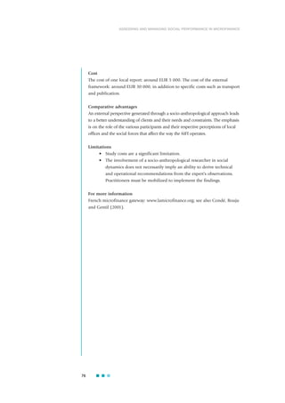 Cost
The cost of one local report: around EUR 5 000. The cost of the external
framework: around EUR 30 000, in addition to specific costs such as transport
and publication.
Comparative advantages
An external perspective generated through a socio-anthropological approach leads
to a better understanding of clients and their needs and constraints. The emphasis
is on the role of the various participants and their respective perceptions of local
offices and the social forces that affect the way the MFI operates.
Limitations
• Study costs are a significant limitation.
• The involvement of a socio-anthropological researcher in social
dynamics does not necessarily imply an ability to derive technical
and operational recommendations from the expert’s observations.
Practitioners must be mobilized to implement the findings.
For more information
French microfinance gateway: www.lamicrofinance.org; see also Condé, Bouju
and Gentil (2001).
76
ASSESSING AND MANAGING SOCIAL PERFORMANCE IN MICROFINANCE
 