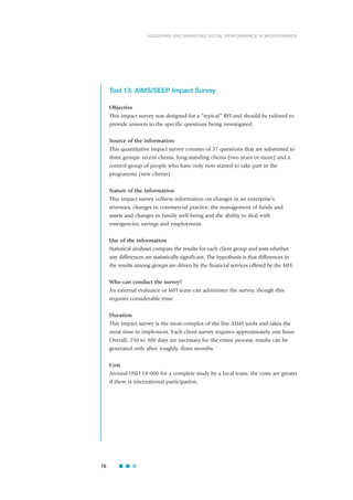 Tool 13: AIMS/SEEP Impact Survey
Objective
This impact survey was designed for a “typical” RFI and should be tailored to
provide answers to the specific questions being investigated.
Source of the information
This quantitative impact survey consists of 37 questions that are submitted to
three groups: recent clients, long-standing clients (two years or more) and a
control group of people who have only now started to take part in the
programme (new clients).
Nature of the information
This impact survey collects information on changes in an enterprise’s
revenues, changes in commercial practice, the management of funds and
assets and changes in family well-being and the ability to deal with
emergencies, savings and employment.
Use of the information
Statistical analyses compare the results for each client group and tests whether
any differences are statistically significant. The hypothesis is that differences in
the results among groups are driven by the financial services offered by the MFI.
Who can conduct the survey?
An external evaluator or MFI team can administer the survey, though this
requires considerable time.
Duration
This impact survey is the most complex of the five AIMS tools and takes the
most time to implement. Each client survey requires approximately one hour.
Overall, 250 to 300 days are necessary for the entire process; results can be
generated only after, roughly, three months.
Cost
Around USD 18 000 for a complete study by a local team; the costs are greater
if there is international participation.
78
ASSESSING AND MANAGING SOCIAL PERFORMANCE IN MICROFINANCE
 