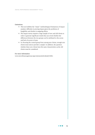 Limitations
• This tool exhibits the “classic” methodological limitations of impact
analysis: difficulty in proving impact given the problems of
fungibility and doubts in assigning effects.
• The impact survey requires a large sample of new and old clients in
order to generate significant results that can reveal whether the
differences between the two groups can be attributed to the access
and lack of access to loans.
• In choosing the control group from among new clients, enough new
clients must exist to provide a sample. In addition, the question
whether these new clients have the same characteristics as the old
clients must be considered.
For more information
www.microfinancegateway.org/content/article/detail/2408/.
79
SOCIAL PERFORMANCE MANAGEMENT TOOLS
 