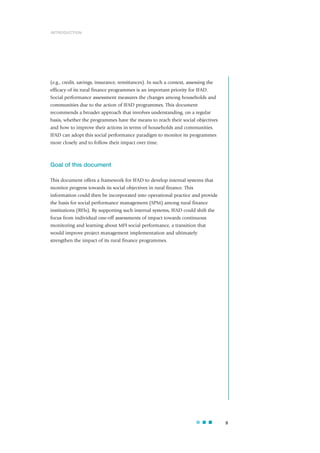 9
(e.g., credit, savings, insurance, remittances). In such a context, assessing the
efficacy of its rural finance programmes is an important priority for IFAD.
Social performance assessment measures the changes among households and
communities due to the action of IFAD programmes. This document
recommends a broader approach that involves understanding, on a regular
basis, whether the programmes have the means to reach their social objectives
and how to improve their actions in terms of households and communities.
IFAD can adopt this social performance paradigm to monitor its programmes
more closely and to follow their impact over time.
Goal of this document
This document offers a framework for IFAD to develop internal systems that
monitor progress towards its social objectives in rural finance. This
information could then be incorporated into operational practice and provide
the basis for social performance management (SPM) among rural finance
institutions (RFIs). By supporting such internal systems, IFAD could shift the
focus from individual one-off assessments of impact towards continuous
monitoring and learning about MFI social performance, a transition that
would improve project management implementation and ultimately
strengthen the impact of its rural finance programmes.
INTRODUCTION
 