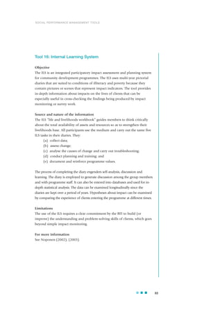 Tool 16: Internal Learning System
Objective
The ILS is an integrated participatory impact assessment and planning system
for community development programmes. The ILS uses multi-year pictorial
diaries that are suited to conditions of illiteracy and poverty because they
contain pictures or scenes that represent impact indicators. The tool provides
in-depth information about impacts on the lives of clients that can be
especially useful in cross-checking the findings being produced by impact
monitoring or survey work.
Source and nature of the information
The ILS “life and livelihoods workbook” guides members to think critically
about the total availability of assets and resources so as to strengthen their
livelihoods base. All participants use the medium and carry out the same five
ILS tasks in their diaries. They:
(a) collect data;
(b) assess change;
(c) analyse the causes of change and carry out troubleshooting;
(d) conduct planning and training; and
(e) document and reinforce programme values.
The process of completing the diary engenders self-analysis, discussion and
learning. The diary is employed to generate discussion among the group members
and with programme staff. It can also be entered into databases and used for in-
depth statistical analysis. The data can be examined longitudinally since the
diaries are kept over a period of years. Hypotheses about impact can be examined
by comparing the experience of clients entering the programme at different times.
Limitations
The use of the ILS requires a clear commitment by the RFI to build (or
improve) the understanding and problem-solving skills of clients, which goes
beyond simple impact monitoring.
For more information
See Noponen (2002), (2003).
83
SOCIAL PERFORMANCE MANAGEMENT TOOLS
 