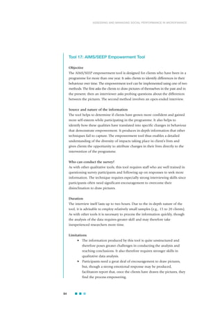 Tool 17: AIMS/SEEP Empowerment Tool
Objective
The AIMS/SEEP empowerment tool is designed for clients who have been in a
programme for more than one year. It asks clients to identify differences in their
behaviour over time. The empowerment tool can be implemented using one of two
methods. The first asks the clients to draw pictures of themselves in the past and in
the present; then an interviewer asks probing questions about the differences
between the pictures. The second method involves an open-ended interview.
Source and nature of the information
The tool helps to determine if clients have grown more confident and gained
more self-esteem while participating in the programme. It also helps to
identify how these qualities have translated into specific changes in behaviour
that demonstrate empowerment. It produces in-depth information that other
techniques fail to capture. The empowerment tool thus enables a detailed
understanding of the diversity of impacts taking place in client’s lives and
gives clients the opportunity to attribute changes in their lives directly to the
intervention of the programme.
Who can conduct the survey?
As with other qualitative tools, this tool requires staff who are well trained in
questioning survey participants and following up on responses to seek more
information. The technique requires especially strong interviewing skills since
participants often need significant encouragement to overcome their
disinclination to draw pictures.
Duration
The interview itself lasts up to two hours. Due to the in-depth nature of the
tool, it is advisable to employ relatively small samples (e.g., 15 to 20 clients).
As with other tools it is necessary to process the information quickly, though
the analysis of the data requires greater skill and may therefore take
inexperienced researchers more time.
Limitations
• The information produced by this tool is quite unstructured and
therefore poses greater challenges in conducting the analysis and
reaching conclusions. It also therefore requires stronger skills in
qualitative data analysis.
• Participants need a great deal of encouragement to draw pictures,
but, though a strong emotional response may be produced,
facilitators report that, once the clients have drawn the pictures, they
find the process empowering.
84
ASSESSING AND MANAGING SOCIAL PERFORMANCE IN MICROFINANCE
 