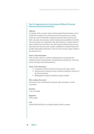 Tool 18: Approaches to Links between Different Financial
Services (Formal and Informal)
Objective
An analysis of the economic impact of decentralized financial systems can be
conducted according to the various functions of the systems (e.g., savings,
loans), the ways in which RFIs complement financial systems (in terms of
both consumers and activities), and the institutional sustainability of the RFIs.
One such analysis was conducted in West Africa based on a sample of RFIs in
Benin, Burkina Faso and Guinea. The study, which combines microeconomic
approaches and macroeconomic analysis, establishes an analytical framework
for RFIs and provides information on the role and economic impact of RFIs in
the financial sector.
Source of the information
Such an ad-hoc study can combine existing data from monitoring and
evaluation systems with qualitative and quantitative methods (e.g., semi-open
surveys with open and closed questions).
Nature of the information
• Comparative studies in the form of surveys and written reports
• Macroeconomic studies (economy, monetary institutions, structure of
the financial system)
• Bibliographical studies of methods of impact analysis.
Who conducts the survey?
This survey can be conducted by economists, agro-economists, or social
economists.
Duration
18 to 24 months.
Regularity
Ad-hoc study.
Cost
Around EUR 200 000 for an in-depth analysis of three countries.
86
ASSESSING AND MANAGING SOCIAL PERFORMANCE IN MICROFINANCE
 