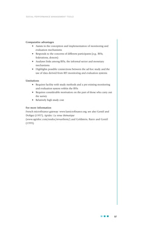 Comparative advantages
• Assists in the conception and implementation of monitoring and
evaluation mechanisms
• Responds to the concerns of different participants (e.g., RFIs,
federations, donors)
• Analyses links among RFIs, the informal sector and monetary
mechanisms
• Highlights possible connections between the ad-hoc study and the
use of data derived from RFI monitoring and evaluation systems
Limitations
• Requires facility with study methods and a pre-existing monitoring
and evaluation system within the RFIs
• Requires considerable motivation on the part of those who carry out
the survey
• Relatively high study cost
For more information
French microfinance gateway: www.lamicrofinance.org; see also Gentil and
Doligez (1997), Agridoc: La revue thématique
(www.agridoc.com/resdoc/revuethem/) and Goldstein, Barro and Gentil
(1999).
87
SOCIAL PERFORMANCE MANAGEMENT TOOLS
 