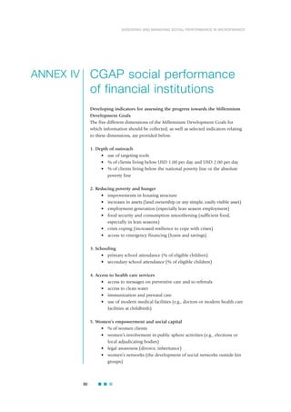 90
ASSESSING AND MANAGING SOCIAL PERFORMANCE IN MICROFINANCE
CGAP social performance
of financial institutions
Developing indicators for assessing the progress towards the Millennium
Development Goals
The five different dimensions of the Millennium Development Goals for
which information should be collected, as well as selected indicators relating
to these dimensions, are provided below.
1. Depth of outreach
• use of targeting tools
• % of clients living below USD 1.00 per day and USD 2.00 per day
• % of clients living below the national poverty line or the absolute
poverty line
2. Reducing poverty and hunger
• improvements in housing structure
• increases in assets (land ownership or any simple, easily visible asset)
• employment generation (especially lean season employment)
• food security and consumption smoothening (sufficient food,
especially in lean seasons)
• crisis coping (increased resilience to cope with crises)
• access to emergency financing (loans and savings)
3. Schooling
• primary school attendance (% of eligible children)
• secondary school attendance (% of eligible children)
4. Access to health care services
• access to messages on preventive care and to referrals
• access to clean water
• immunization and prenatal care
• use of modern medical facilities (e.g., doctors or modern health care
facilities at childbirth)
5. Women’s empowerment and social capital
• % of women clients
• women’s involvement in public sphere activities (e.g., elections or
local adjudicating bodies)
• legal awareness (divorce, inheritance)
• women’s networks (the development of social networks outside kin
groups)
ANNEX IV
 
