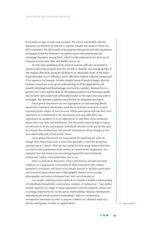 is recorded on tape or notes may be taken. The tool is very flexible, and the
questions can therefore be tailored to explore virtually any issues in which the
RFI is interested. The key benefit of focus group discussions and other qualitative
techniques is that the facilitator can explore issues with participants and
encourage discussion among them, which reveals explanations for their use of
financial services, their likes and dislikes and so on.
As with other qualitative tools, this tool requires staff who are trained to
question and probe properly and who are able to facilitate and manage groups. It
also requires that those doing the facilitation are adequately aware of the issues
being discussed, as it is difficult to probe effectively without sufficient background.
If the question, for example, involves detailed issues of product design, then the
facilitator must have a very good understanding of all the applications and
possible advantages and disadvantages involved in a product. Because this is a
generic tool, it also requires skills in developing questions and discussion guides
that are both open ended and sufficiently focused on the topics one may wish to
investigate. The discussion guides must therefore be adequately pre-tested.
Focus group discussions are not appropriate for determining details
about how individual clients have used the rural financial services or have
experienced the impact of such services. While participants will use their own
experience in contributing to the discussions and may offer their own
experiences as examples, it is not appropriate to ask them direct questions
about their own lives and livelihoods. The discussion must be kept to topics
of relevance to all the participants; individuals should not be put on the spot.
As a result, this method does not provide information about changes in the
lives and livelihoods of individual clients.
Focus group discussions are most useful for exploring the areas of
change that clients have seen in their lives generally or that the group has
experienced as a whole. They are also useful for discussing impacts that have
occurred in the community more widely as a result of the programme, for
example, how the women are now being regarded by their husbands,
community leaders, local authorities and so on.
Direct or participant observation. Direct observation involves extended
residence in a programme community by field researchers who employ
qualitative techniques and small-scale sample surveys. It includes participant
and non-participant observation, ethnographic diaries; more recently,
photography and video techniques have also been introduced.
Case studies combine various methods to compile a holistic understanding
of individuals, households, communities, markets, or institutions.22
Case studies
include analyses of a range of impact questions or focus on specific issues, such
as savings, empowerment, social capital, asset building, business development,
individuals and intrahousehold relationships. They are conducted as
retrospective interviews in order to prepare a history or a detailed study of a
specific unit (group, locality, or organization).
93
22 Mayoux (2001).
QUANTITATIVE AND QUALITATIVE METHODS
 