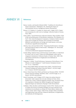 94
ASSESSING AND MANAGING SOCIAL PERFORMANCE IN MICROFINANCE
References
Barnes, Carolyn, and Jennefer Sebstad (2000), “Guidelines for Microfinance
Impact Assessments”, Washington, DC: Assessing the Impact of
Microenterprise Services, Management Systems International.
Bousso, P., P. Daubert, N. Gauthier, M. Parent and C. Zièglé (1997), L’impact
micro-économique du crédit rural au Cambodge, Collection Etudes et Travaux,
Paris: GRET.
Cérise (2005), “Social Performance Indicators Initiative, Phase II (SPI2): Audit
of the Social Performance of Microfinance Institutions: The Definition of a
Tool”, Paris: Swiss Development Cooperation, Fondation Charles Léopold
Mayer pour le Progrès de l’Homme and Committee for Exchange,
Reflection and Information on Savings and Credit Systems. www.cerise-
microfinance.org/publication/impact.htm.
Cheston, Susy, and Larry Reed (1999), “Measuring Transformation: Assessing
and Improving the Impact of Microcredit”, Washington, DC: Microcredit
Summit Campaign.
www.microcreditsummit.org/papers/impactpaper.html.
Condé, Kéfing, Stéphane Bouju and Dominique Gentil (2001), Le Crédit Rural
de Guinée vu par ses acteurs: L’étude socio-anthropologique comme outil de
changement institutionnel, Collection Etudes et Travaux, Paris: GRET, CRG
and Institut de Recherches et d’Applications des Méthodes de
Développement.
Copestake, J. (2004), “Social Performance Assessment of Microfinance: Cost-
Effective or Costly Indulgence?”, Small Enterprise Development Journal,
vol. 15, no. 3, September.
Dewez, David, Rekha Reddy and Sandra Neisa (2005), “ACCION Poverty
Outreach Findings and Analysis: BancoSol, Bolivia”, ACCION Insight,
no. 13, Boston: ACCION International.
Dewez, David, Karen Horn Welch and Patricia Lee Devaney (2003), “ACCION
Poverty Outreach Findings: SOGESOL, Haiti”, ACCION Insight, no. 8,
Boston: ACCION International.
Gentil, Dominique, and F. Doligez (1997), Impact des systèmes financiers
décentralisés: étude comparée dans trois pays d'Afrique de l'Ouest, Bénin,
Burkina Faso, Guinée, Collection Rapports d’Etudes, Paris: Secrétariat d'Etat
à la coopération, Ministère des Affaires Etrangères and Programme
Régional d’Appui aux Opérations d’Epargne Crédit Décentralisées.
Goldstein, Gilles, Issa Barro and Dominique Gentil (1999), “Etude sur le rôle
et l’impact des services et produits d’épargne du secteur informel et des
institutions de microfinance en Afrique de l’Ouest (Bénin, Burkina Faso,
Ghana, Guinée, Mali et Togo)”, Dakar-Ponty, Senegal: Dakar Consulting
and Engineering Group and Paris: Institut de Recherches et d’Applications
des Méthodes de Développement.
ANNEX VI
 
