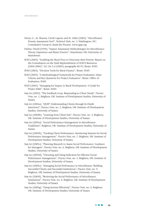 95
Henry, C., M. Sharma, Cécile Lapenu and M. Zeller (2003), “Microfinance
Poverty Assessment Tool”, Technical Tools, no. 5, Washington, DC:
Consultative Group to Assist the Poorest. www.cgap.org.
Hulme, David (1999), “Impact Assessment Methodologies for Microfinance:
Theory, Experience and Better Practice”, Manchester, UK: University of
Manchester.
IFAD (2003), “Enabling the Rural Poor to Overcome their Poverty: Report on
the Consultation on the Sixth Replenishment of IFAD’s Resources
(2004-2006)”, GC 26/ L.4 (2003), paragraphs 86-93, Rome: IFAD.
IFAD (2003), “Decision Tools for Rural Finance”, Rome: IFAD.
IFAD (2003), “A Methodological Framework for Project Evaluation: Main
Criteria and Key Questions for Project Evaluation”, Rome: Office of
Evaluation, IFAD.
IFAD (2003), “Managing for Impact in Rural Development: A Guide for
Project M&E”, Rome: IFAD.
Imp-Act (2003), “The Feedback Loop: Responding to Client Needs”, Practice
Note, no. 1, Brighton, UK: Institute of Development Studies, University of
Sussex.
Imp-Act (2004a), “QUIP: Understanding Clients through In-Depth
Interviews”, Practice Note, no. 2, Brighton, UK: Institute of Development
Studies, University of Sussex.
Imp-Act (2004b), “Learning from Client Exit”, Practice Note, no. 3, Brighton,
UK: Institute of Development Studies, University of Sussex.
Imp-Act (2005a), “Social Performance Management in Microfinance:
Guidelines”, Brighton, UK: Institute of Development Studies, University of
Sussex.
Imp-Act (2005b), “Tracking Client Performance: Monitoring Systems for Social
Performance Management”, Practice Note, no. 7, Brighton, UK: Institute of
Development Studies, University of Sussex.
Imp-Act (2005c), “Planning Research to Assess Social Performance: Guidance
for Managers”, Practice Note, no. 6, Brighton, UK: Institute of Development
Studies, University of Sussex.
Imp-Act (2005d), “Choosing and Using Indicators for Effective Social
Performance Management”, Practice Note, no. 5, Brighton, UK: Institute of
Development Studies, University of Sussex.
Imp-Act (2005e), “Managing Social Performance in Microfinance: Building
Successful Clients and Successful Institutions”, Practice Note, no. 9,
Brighton, UK: Institute of Development Studies, University of Sussex.
Imp-Act (2005f), “Reviewing the Social Performance of Microfinance
Institutions”, Practice Note, no. 8, Brighton, UK: Institute of Development
Studies, University of Sussex.
Imp-Act (2005g), “Using Surveys Effectively”, Practice Note, no. 4, Brighton,
UK: Institute of Development Studies, University of Sussex.
REFERENCES
 