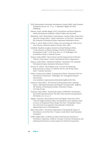 96
ASSESSING AND MANAGING SOCIAL PERFORMANCE IN MICROFINANCE
ITDG (Intermediate Technology Development Group) (2004), Small Enterprise
Development Journal, vol. 15, no. 3, September. Rugby, UK: ITDG
Publishing.
Johnson, Susan, and Ben Rogaly (1997), Microfinance and Poverty Reduction,
Oxfam Development Guidelines, Oxford: Oxfam and ActionAid.
Kirkpatrick, Colin, David Hulme, Linda Mayoux, Caroline Pinder, Tertia Gavin
and Clive George (2001), “Impact Assessment: An Overview”, Manchester,
UK: Enterprise Development Impact Assessment Information Service.
Le Roy, P., and M. Robert (1999), L’impact micro-économique du crédit rural au
Nord Vietnam, Collection Etudes et Travaux, Paris: GRET.
Littlefield, Elizabeth, Jonathan Morduch and Syed Hashemi (2003),
“Is Microfinance an Effective Strategy to Reach the Millennium
Development Goals?”, CGAP Focus Note, no. 24. Washington, DC:
Consultative Group to Assist the Poorest.
Mayoux, Linda (2000), “Micro-Finance and the Empowerment of Women:
A Review of Key Issues”, Geneva: International Labour Organization.
Mayoux, Linda (2001), “Qualitative Methods”, Manchester, UK: Enterprise
Development Impact Assessment Information Service.
McCord, M. (2002), “The Feedback Loop: A Process for Enhancing
Responsiveness to Clients, Or, What Do We Do with All This Client
Data?”, Nairobi: MicroSave.
Nelson, Candace (ed.) (2000), “Learning from Clients: Assessment Tools for
Microfinance Practitioners”, Washington, DC: Management Systems
International.
www.usaidmicro.org/componen/aims/pubs/english/tools5.htm.
Noponen, Helzi (2002), “The Internal Learning System (ILS): Assessing
Impact, Addressing Participant and Program Learning Needs”, Brighton,
UK: Institute of Development Studies, University of Sussex.
www.Imp-Act.org.
Noponen, Helzi (2003), “Assessing the Impact of PRADAN’s Microfinance
and Livelihoods Interventions: The Role of the Internal Learning System”,
IDS Bulletin, vol. 34, no. 4.
Nguyen, Geneviève, Anne-Claude Creusot and Nguyen Tuyet Lan (1999),
“Suivi de budgets familiaux: Bilan et propositions sur les méthodes mises
en œuvre au Programme Fleuve Rouge, Viêt Nam”, Montpellier, France:
Gret and Centre de Coopération Internationale en Recherche
Agronomique pour le Développement.
Roper, Kate (2002), “Practitioner Approaches to Measuring the Impact of
Microfinance on the Very Poor”, Tzaneen, South Africa: Small Enterprise
Foundation.
Schäfer, Birgit (2001), Guidelines for Impact Monitoring and Assessment in
Microfinance Programmes, Eschborn, Germany: Economic Development and
Employment Promotion, German Agency for Technical Cooperation.
 