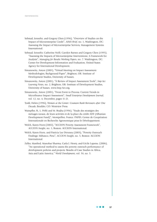 Sebstad, Jennefer, and Gregory Chen (1996), “Overview of Studies on the
Impact of Microenterprise Credit”, AIMS Brief, no. 1, Washington, DC:
Assessing the Impact of Microenterprise Services, Management Systems
International.
Sebstad, Jennefer, Catherine Neill, Carolyn Barnes and Gregory Chen (1995),
“Assessing the Impacts of Microenterprise Interventions: A Framework for
Analysis”, Managing for Results Working Papers, no. 7. Washington, DC:
Center for Development Information and Evaluation, United States
Agency for International Development.
Simanowitz, Anton (2001), “Virtual Meeting on Impact Assessment
Methodologies, Background Paper”, Brighton, UK: Institute of
Development Studies, University of Sussex.
Simanowitz, Anton (2001), “A Review of Impact Assessment Tools”, Imp-Act
Learning Notes, no. 2, Brighton, UK: Institute of Development Studies,
University of Sussex. www.Imp-Act.org.
Simanowitz, Anton (2001), “From Event to Process: Current Trends in
Microfinance Impact Assessment”, Small Enterprise Development Journal,
vol. 12, no. 4, December, pages 11-21.
Todd, Helen (1996), Women at the Center: Grameen Bank Borrowers after One
Decade, Boulder, CO: Westview Press.
Wampfler, B., L. Prifti and M. Brajha (1996), “Etude des stratégies des
ménages ruraux, de leurs activités et de la place du crédit ADF (Albanian
Development Fund)”, Montpellier, France: PAFID, Centre de Coopération
Internationale en Recherche Agronomique pour le Développement.
Welch, Karen Horn (2002), “ACCION Poverty Assessment Framework”,
ACCION Insight, no. 1, Boston: ACCION International.
Welch, Karen Horn, and Patricia Lee Devaney (2003), “Poverty Outreach
Findings: Mibanco, Peru”, ACCION Insight, no. 5, Boston: ACCION
International.
Zeller, Manfred, Manohar Sharma, Carla J. Henry, and Cécile Lapenu. (2006),
“An operational method to assess the poverty outreach performance of
development policies and projects: Results of Case Studies in Africa,
Asia and Latin America,” World Development, vol. 34, no. 3.
97
REFERENCES
 