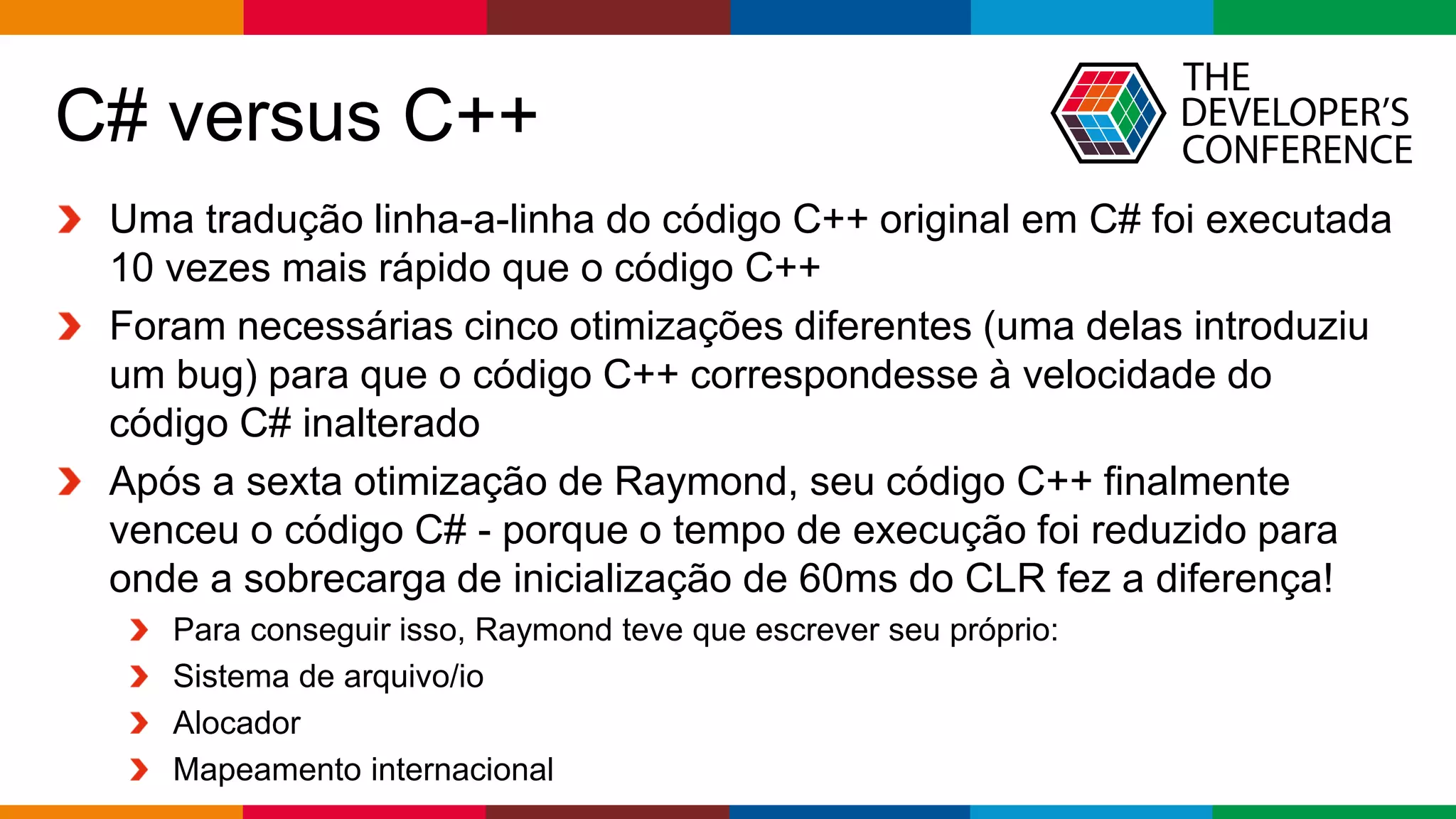 Globalcode – Open4education
C# versus C++
Uma tradução linha-a-linha do código C++ original em C# foi executada
10 vezes mais rápido que o código C++
Foram necessárias cinco otimizações diferentes (uma delas introduziu
um bug) para que o código C++ correspondesse à velocidade do
código C# inalterado
Após a sexta otimização de Raymond, seu código C++ finalmente
venceu o código C# - porque o tempo de execução foi reduzido para
onde a sobrecarga de inicialização de 60ms do CLR fez a diferença!
Para conseguir isso, Raymond teve que escrever seu próprio:
Sistema de arquivo/io
Alocador
Mapeamento internacional
 