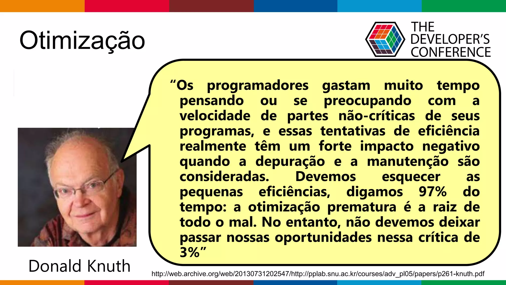 Globalcode – Open4education
Otimização
“Otimização prematura é a raiz de todo o mal”
Donald Knuth
“Os programadores gastam muito tempo
pensando ou se preocupando com a
velocidade de partes não-críticas de seus
programas, e essas tentativas de eficiência
realmente têm um forte impacto negativo
quando a depuração e a manutenção são
consideradas. Devemos esquecer as
pequenas eficiências, digamos 97% do
tempo: a otimização prematura é a raiz de
todo o mal. No entanto, não devemos deixar
passar nossas oportunidades nessa crítica de
3%”
http://web.archive.org/web/20130731202547/http://pplab.snu.ac.kr/courses/adv_pl05/papers/p261-knuth.pdf
 