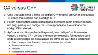 Globalcode – Open4education
C# versus C++
Uma tradução linha-a-linha do código C++ original em C# foi executada
10 vezes mais rápido que o código C++
Foram necessárias cinco otimizações diferentes (uma delas introduziu
um bug) para que o código C++ correspondesse à velocidade do
código C# inalterado
Após a sexta otimização de Raymond, seu código C++ finalmente
venceu o código C# - porque o tempo de execução foi reduzido para
onde a sobrecarga de inicialização de 60ms do CLR fez a diferença!
Para conseguir isso, Raymond teve que escrever seu próprio:
Sistema de arquivo/io
Alocador
Mapeamento internacional
 