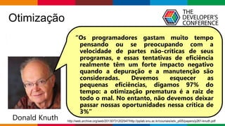 Globalcode – Open4education
Otimização
“Otimização prematura é a raiz de todo o mal”
Donald Knuth
“Os programadores gastam muito tempo
pensando ou se preocupando com a
velocidade de partes não-críticas de seus
programas, e essas tentativas de eficiência
realmente têm um forte impacto negativo
quando a depuração e a manutenção são
consideradas. Devemos esquecer as
pequenas eficiências, digamos 97% do
tempo: a otimização prematura é a raiz de
todo o mal. No entanto, não devemos deixar
passar nossas oportunidades nessa crítica de
3%”
http://web.archive.org/web/20130731202547/http://pplab.snu.ac.kr/courses/adv_pl05/papers/p261-knuth.pdf
 