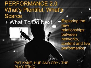 PERFORMANCE 2.0 What’s Plentiful, What’s Scarce + What To Do Next! PAT KANE, HUE AND CRY / THE PLAY ETHIC Exploring the new relationships between networks, content and live performance 