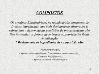 10
COMPOSTOS
Os artefatos Elastoméricos, na realidade são compostos de
diversos ingredientes, que após devidamente misturados e,
submetidos a determinadas condições de processamento, são
lhes fornecidas as formas geométricas e propriedades finais
de utilização.
* Basicamente os ingredientes de composição são:
- Polímero principal,
- Agentes anti-degradantes ( antióxidantes antiozanantes, etc ),
- Cargas e Plastificantes,
- Agentes de cura ( Vulcanuzação )
 