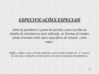 14
ESPECIFICAÇÕES ESPECIAIS
Além do parâmetro ( ponto de partida ) para escolha da
família de elastômeros mais indicado, as Normas já citadas
ainda orientam sobre tipos específicos de ensaios, como
segue:
NOTA :- Muitas vezes a Norma ainda fixa valores ótimos obtidos de “n” ensaios
de cada tipo, realizados em laboratórios dos mais respeitados mundialmente.
 
