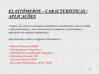 16
ELASTÔMEROS – CARACTERÍSTICAS /
APLICAÇÕES
A seguir são vistos os principais elastômeros considerados como de média
e alta performance, suas características singulares, propriedades e
aplicações em artefatos automotivos.
Aqui falaremos sobre os seguintes Elastômeros:-
- Etileno Propileno EPDM,
- Policloropreno ( Neoprene ),
- Polietileno Clorosulfonado ( Hypalon ),
- Polietileno Clorado CPE,
- Fluorelastômeros, FKM,
- Borrachas Poliacrílicas, ACM / AEM
 