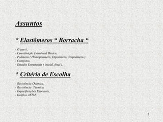 2
Assuntos
* Elastômeros “ Borracha “
- O que é,
- Constituição Estrutural Básica,
- Polimero ( Homopolímero, Dipolímero, Terpolímero )
- Compstos,
- Estados Estruturais ( inicial, final ).
* Critério de Escolha
- Resistência Química,
- Resistência Térmica,
- Especificações Especiais,
- Gráfico ASTM,.
 