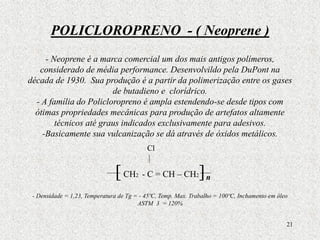 21
POLICLOROPRENO - ( Neoprene )
- Neoprene é a marca comercial um dos mais antigos polímeros,
considerado de média performance. Desenvolvildo pela DuPont na
década de 1930. Sua produção é a partir da polimerização entre os gases
de butadieno e clorídrico.
- A família do Policloropreno é ampla estendendo-se desde tipos com
ótimas propriedades mecânicas para produção de artefatos altamente
técnicos até graus indicados exclusivamente para adesivos.
-Basicamente sua vulcanização se dá através de óxidos metálicos.
[CH2 - C = CH – CH2]
- Densidade = 1,23, Temperatura de Tg = - 45ºC, Temp. Max. Trabalho = 100ºC, Inchamento em óleo
ASTM 3 = 120%
Cl
n
 