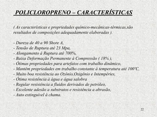 22
POLICLOROPRENO – CARACTERÍSTICAS
( As características e propriedades químico-mecânicas-térmicas,são
resultados de composições adequadamente elaboradas ).
- Dureza de 40 a 90 Shore A,
- Tensão de Ruptura até 23 Mpa,
- Alongamento à Ruptura até 700%,
- Baixa Deformação Permanente à Compressão ( 18% ),
- Ótimas propriedades para artefatos com trabalho dinâmico,
- Mantém propriedades em trabalho constante à temperatura até 100ºC,
- Muito boa resistência ao Ozônio,Oxigênio e Intempéries,
- Ótima resistência à água e água salobra
- Regular resistência a fluidos derivados de petróleo,
- Excelente adesão a substratos e resistência a abrasão,
- Auto extinguível à chama.
 