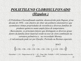 25
POLIETILENO CLOROSULFONADO
(Hypalon )
- O Polietileno Clorosulfonado também, desenvolvido pela Dupont, já na
década de 1950, com objetivo de obter um polímero elastomérico que
acumulasse ótimas propriedades de resistência a diversas famílias de
produtos químicos numa ampla faixa de temperatura.
- Basicamente, os principais fatores que distinguem os diversos graus
dentro da família deste material reside no teor de cloro combinado na
estrutura polimérica e, na viscosidade Mooney.
- A vulcanização pode ser por Enxofre, Peróxido ou Resinas especiais.
[(- CH2 – CH2 - CH2 – CH – CH2 – CH2 – CH2 - ) - (- CH - CH2 - )]
- Densidade = 1,18, - Temperatura de Tg = - 45, - Temp. Máx. Trabalho = 150ºC, Inchamento em óleo
ASTM 3 = 80%
Cl
12
SO2Cl
 