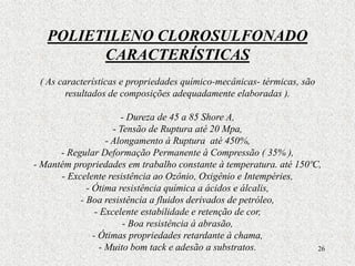 26
POLIETILENO CLOROSULFONADO
CARACTERÍSTICAS
( As características e propriedades químico-mecânicas- térmicas, são
resultados de composições adequadamente elaboradas ).
- Dureza de 45 a 85 Shore A,
- Tensão de Ruptura até 20 Mpa,
- Alongamento à Ruptura até 450%,
- Regular Deformação Permanente à Compressão ( 35% ),
- Mantém propriedades em trabalho constante à temperatura. até 150ºC,
- Excelente resistência ao Ozônio, Oxigênio e Intempéries,
- Ótima resistência química a ácidos e álcalis,
- Boa resistência a fluidos derivados de petróleo,
- Excelente estabilidade e retenção de cor,
- Boa resistência á abrasão,
- Ótimas propriedades retardante à chama,
- Muito bom tack e adesão a substratos.
 
