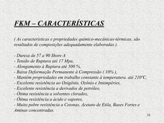 34
FKM – CARACTERÍSTICAS
( As características e propriedades químico-mecânicas-térmicas, são
resultados de composições adequadamente elaboradas ).
- Dureza de 57 a 90 Shore A
- Tensão de Ruptura até 17 Mpa,
- Alongamento à Ruptura até 500 %,
- Baixa Deformação Permanente à Compressão ( 10% ),
- Mantém propriedades em trabalho constante à temperatura. até 210ºC,
- Excelente resistência ao Oxigênio, Ozônio e Intempéries,
- Excelente resistência a derivados de petróleo,
- Ótima resistência a solventes clorados,
- Ótima resistência a ácido e vapores,
- Muito pobre resistência a Cetonas, Acetato de Etila, Bases Fortes e
Aminas concentradas.
 