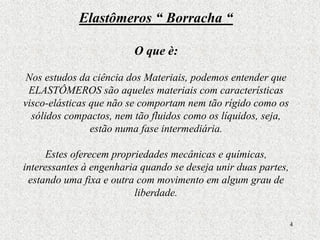 4
Elastômeros “ Borracha “
O que è:
Nos estudos da ciência dos Materiais, podemos entender que
ELASTÔMEROS são aqueles materiais com características
visco-elásticas que não se comportam nem tão rígido como os
sólidos compactos, nem tão fluidos como os líquidos, seja,
estão numa fase intermediária.
Estes oferecem propriedades mecânicas e químicas,
interessantes à engenharia quando se deseja unir duas partes,
estando uma fixa e outra com movimento em algum grau de
liberdade.
 
