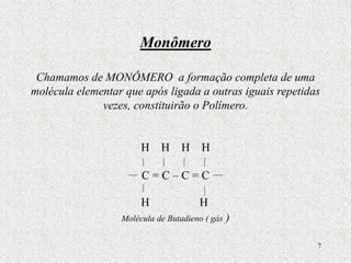 7
Monômero
Chamamos de MONÔMERO a formação completa de uma
molécula elementar que após ligada a outras iguais repetidas
vezes, constituirão o Polímero.
H H H H
C = C – C = C
Molécula de Butadieno ( gás )
H H
 