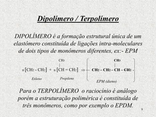 9
Dipolímero / Terpolímero
DIPOLÍMERO é a formação estrutural única de um
elastômero constituída de ligações intra-moleculares
de dois tipos de monômeros diferentes, ex:- EPM
n [CH2 - CH2] + n [CH = CH2]  CH2 – CH2 – CH – CH2 -
Para o TERPOLÍMERO o raciocínio é análogo
porém a estruturação polimérica é constituída de
três monômeros, como por exemplo o EPDM.
CH3
CH3
Etileno Propileno
EPM (dieno)
 