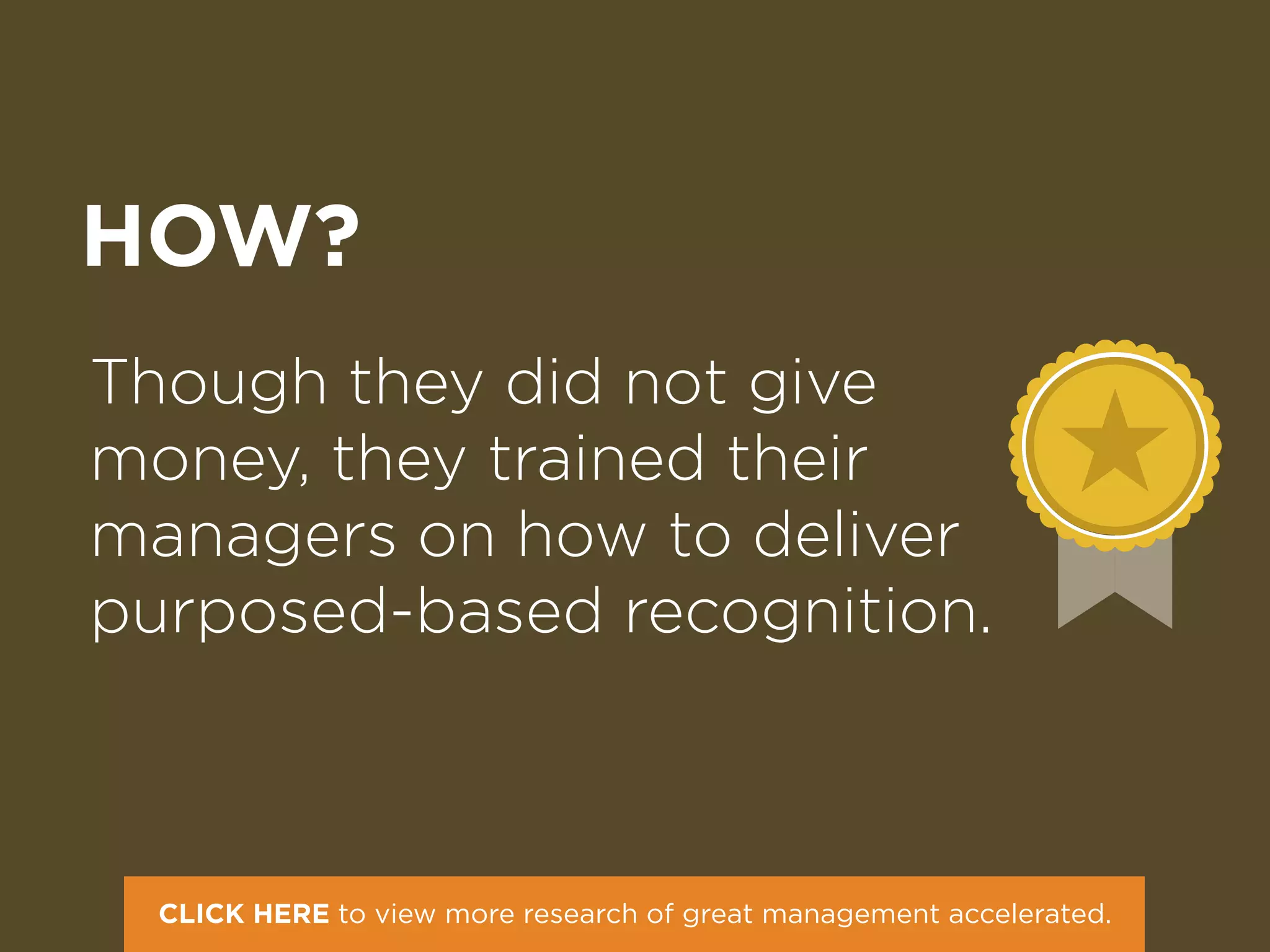 HOW?
Though they did not give
money, they trained their
managers on how to deliver
purposed-based recognition.
CLICK HERE to view more research of great management accelerated.
 