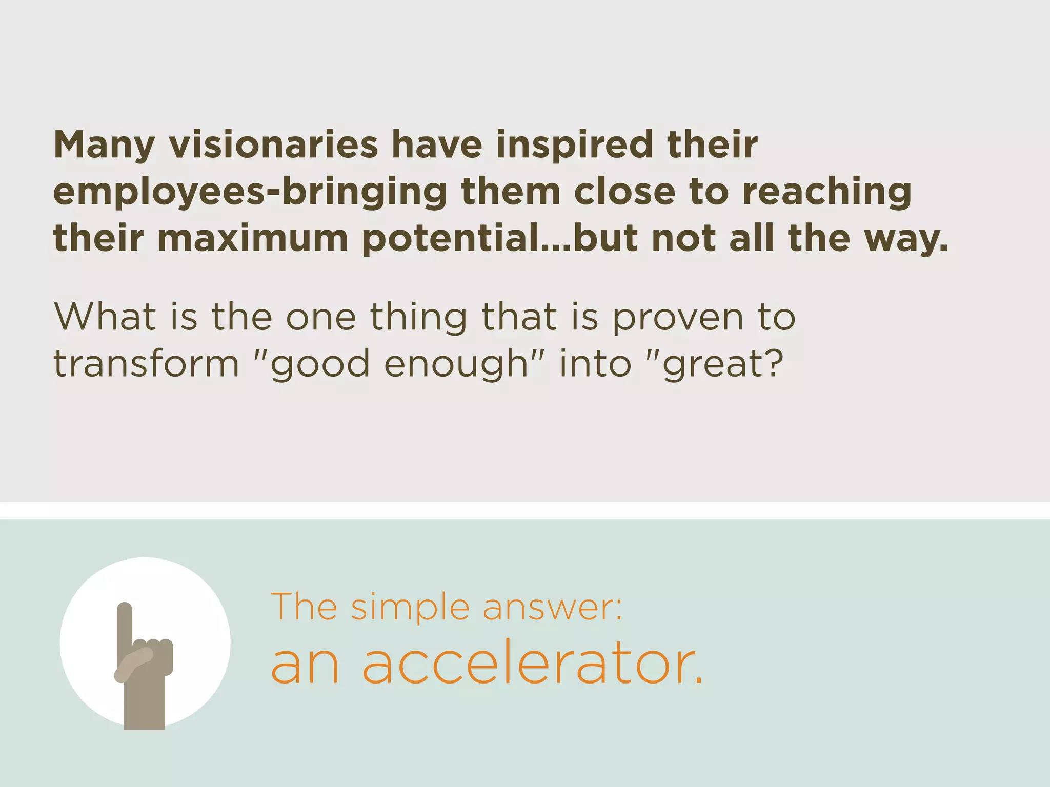 What is the one thing that is proven to
transform "good enough" into "great?
The simple answer:
an accelerator.
Many visionaries have inspired their
employees-bringing them close to reaching
their maximum potential…but not all the way.
 