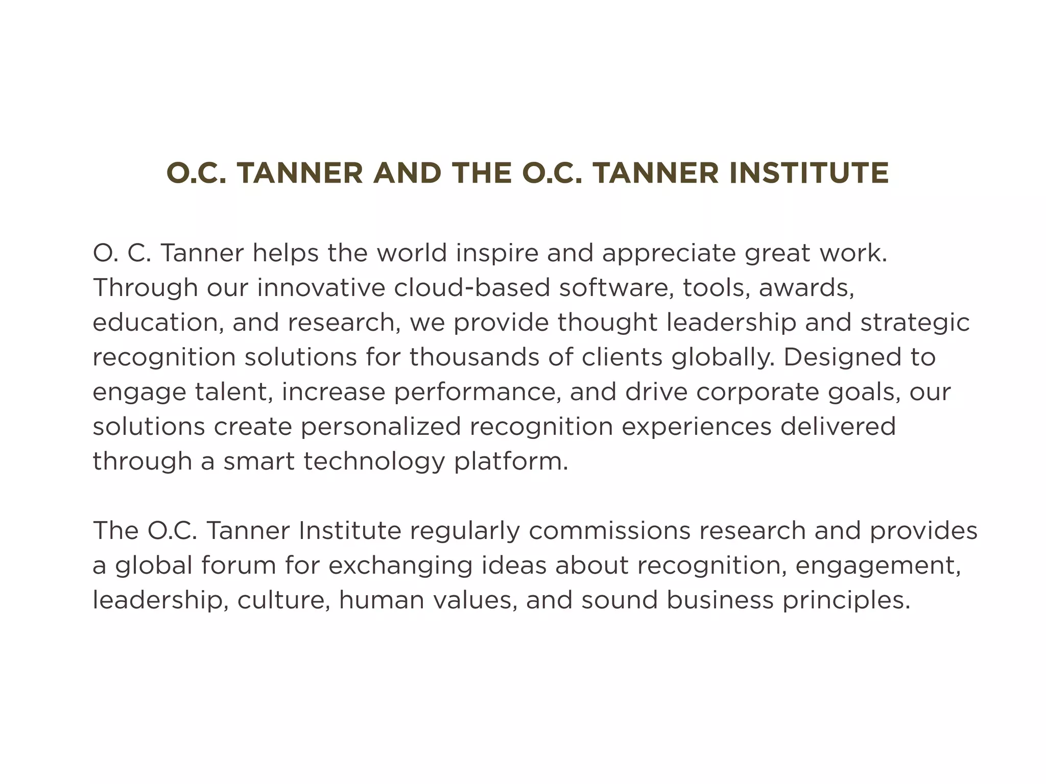 O.C. TANNER AND THE O.C. TANNER INSTITUTE
O. C. Tanner helps the world inspire and appreciate great work.
Through our innovative cloud-based software, tools, awards,
education, and research, we provide thought leadership and strategic
recognition solutions for thousands of clients globally. Designed to
engage talent, increase performance, and drive corporate goals, our
solutions create personalized recognition experiences delivered
through a smart technology platform.
The O.C. Tanner Institute regularly commissions research and provides
a global forum for exchanging ideas about recognition, engagement,
leadership, culture, human values, and sound business principles.
 