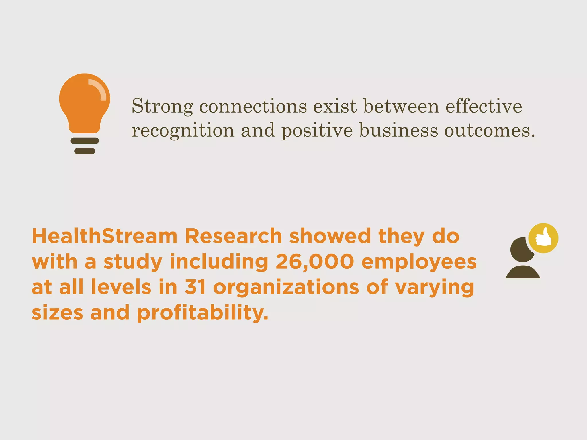 HealthStream Research showed they do
with a study including 26,000 employees
at all levels in 31 organizations of varying
sizes and profitability.
Strong connections exist between effective
recognition and positive business outcomes.
 
