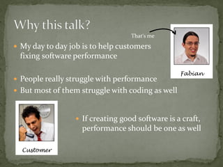 That‘s me
 My day to day job is to help customers
 fixing software performance

                                                  Fabian
 People really struggle with performance
 But most of them struggle with coding as well



                   If creating good software is a craft,
                    performance should be one as well

  Customer
 