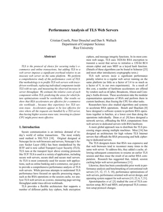 Performance Analysis of TLS Web Servers

                              Cristian Coarfa, Peter Druschel and Dan S. Wallach
                                       Department of Computer Science
                                                Rice University

                        Abstract                               ciphers, and message integrity functions. In its most com-
                                                               mon web usage, TLS uses 1024-bit RSA encryption to
                                                               transmit a secret that serves to initialize a 128-bit RC4
   TLS is the protocol of choice for securing today’s e-       stream cipher and uses MD5 as a keyed hash function.
commerce and online transactions, but adding TLS to a          (Details of these algorithms can be found in Schneier [25]
web server imposes a signiﬁcant overhead relative to an        and most other introductory cryptography texts.)
insecure web server on the same platform. We perform              TLS web servers incur a signiﬁcant performance
a comprehensive study of the performance costs of TLS.         penalty relative to a regular web server running on the
Our methodology is to proﬁle TLS web servers with trace-       same platform (as little as a factor of 3.4 to as much as
driven workloads, replacing individual components inside       a factor of 9, in our own experiments). As a result of
TLS with no-ops, and measuring the observed increase in        this cost, a number of hardware accelerators are offered
server throughput. We estimate the relative costs of each      by vendors such as nCipher, Broadcom, Alteon and Com-
component within TLS, predicting the areas for which fu-       paq’s Atalla division. These accelerators take the modular
ture optimizations would be worthwhile. Our results we         exponentiation operations of RSA and perform them in
show that RSA accelerators are effective for e-commerce        custom hardware, thus freeing the CPU for other tasks.
site workloads , because they experience low TLS ses-             Researchers have also studied algorithms and systems
sion reuse. Accelerators appear to be less effective for       to accelerate RSA operations. Boneh and Shacham [8]
sites where all the requests are handled by a TLS server,      have designed a software system to perform RSA opera-
thus having higher session reuse rate; investing in a faster   tions together in batches, at a lower cost than doing the
CPU might prove more effective.                                operations individually. Dean et al. [9] have designed a
                                                               network service, ofﬂoading the RSA computations from
                                                               web servers to dedicated servers with RSA hardware.
1. Introduction                                                   A more global approach was to distribute the TLS pro-
                                                               cessing stages among multiple machines. Mraz [16] has
   Secure communication is an intrinsic demand of to-
                                                               designed an architecture for high volume TLS Internet
day’s world of online transactions. The most widely
                                                               servers that ofﬂoads the RSA processing and bulk cipher-
used method is SSL/TLS [10]. Original designed at
                                                               ing to dedicated servers.
Netscape for its web browsers and servers, Netscape’s Se-
                                                                  The TLS designers knew that RSA was expensive and
cure Socket Layer (SSL) has been standardized by the
                                                               that web browsers tend to reconnect many times to the
IETF and is now called Transport Layer Security (TLS).
                                                               same web server. To address this, they added a cache, al-
TLS runs at the transport layer above existing protocols
                                                               lowing subsequent connections to resume an earlier TLS
like TCP. TLS is used in a variety of application, including
                                                               session and thus reuse the result of an earlier RSA com-
secure web servers, secure shell and secure mail servers.
                                                               putation. Research has suggested that, indeed, session
As TLS is most commonly used for secure web applica-
                                                               caching helps web server performance [11].
tions, such as online banking and e-commerce, our goal is
                                                                  Likewise, there has been considerable prior work in per-
to provide a comprehensive performance analysis of TLS
                                                               formance analysis and benchmarking of conventional web
web servers. While previous attempts to understand TLS
                                                               servers [15, 12, 17, 5, 18], performance optimizations of
performance have focused on speciﬁc processing stages,
                                                               web servers, performance oriented web server design, and
such as the RSA operations or the session cache, we ana-
                                                               operating system support for web servers [13, 22, 6, 7, 21].
lyze TLS web servers as systems, measuring page-serving
                                                                  Apostolopuolos et al. [3] studied the cost of TLS con-
throughput under trace-driven workloads.
                                                               nection setup, RC4 and MD5, and proposed TLS connec-
   TLS provides a ﬂexible architecture that supports a
                                                               tion setup protocol changes.
number of different public key ciphers, bulk encryption
 
