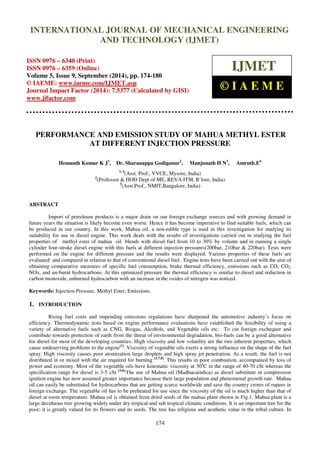 Proceedings of the 2nd
International Conference on Current Trends in Engineering and Management ICCTEM -2014
17 – 19, July 2014, Mysore, Karnataka, India
174
PERFORMANCE AND EMISSION STUDY OF MAHUA METHYL ESTER
AT DIFFERENT INJECTION PRESSURE
Hemanth Kumar K J1
, Dr. Sharanappa Godiganur2
, Manjunath H N3
, Amruth.E4
1, 4
(Asst. Prof., VVCE, Mysore, India)
2
(Professor & HOD Dept of ME, REVA ITM, B’lore, India)
3
(Asst.Prof., NMIT,Bangalore, India)
ABSTRACT
Import of petroleum products is a major drain on our foreign exchange sources and with growing demand in
future years the situation is likely become even worse. Hence it has become imperative to find suitable fuels, which can
be produced in our country. In this work, Mahua oil, a non-edible type is used in this investigation for studying its
suitability for use in diesel engine. This work deals with the results of investigations carried out in studying the fuel
properties of methyl ester of mahua oil blends with diesel fuel from 10 to 30% by volume and in running a single
cylinder four-stroke diesel engine with this fuels at different injection pressures(200bar, 210bar & 220bar). Tests were
performed on the engine for different pressure and the results were displayed. Various properties of these fuels are
evaluated and compared in relation to that of conventional diesel fuel. Engine tests have been carried out with the aim of
obtaining comparative measures of specific fuel consumption, brake thermal efficiency, emissions such as CO, CO2,
NOx, and un-burnt hydrocarbons. At this optimized pressure the thermal efficiency is similar to diesel and reduction in
carbon monoxide, unburned hydrocarbon with an increase in the oxides of nitrogen was noticed.
Keywords: Injection Pressure, Methyl Ester, Emissions.
1. INTRODUCTION
Rising fuel costs and impending emissions regulations have sharpened the automotive industry’s focus on
efficiency. Thermodynamic tests based on engine performance evaluations have established the feasibility of using a
variety of alternative fuels such as CNG, Biogas, Alcohols, and Vegetable oils etc. To cut foreign exchequer and
contribute towards protection of earth from the threat of environmental degradation, bio-fuels can be a good alternative
for diesel for most of the developing countries. High viscosity and low volatility are the two inherent properties, which
cause undeserving problems to the engine[1]
. Viscosity of vegetable oils exerts a strong influence on the shape of the fuel
spray. High viscosity causes poor atomization large droplets and high spray jet penetration. As a result, the fuel is not
distributed in or mixed with the air required for burning [2,7,8]
. This results in poor combustion, accompanied by loss of
power and economy. Most of the vegetable oils have kinematic viscosity at 300
C in the range of 40-70 cSt whereas the
specification range for diesel is 3-5 cSt [3,6].
The use of Mahua oil (Madhucaindica) as diesel substitute in compression
ignition engine has now assumed greater importance because their large population and phenomenal growth rate. Mahua
oil can easily be substituted for hydrocarbons that are getting scarce worldwide and save the country crores of rupees in
foreign exchange. The vegetable oil has to be preheated for use since the viscosity of the oil is much higher than that of
diesel at room temperature. Mahua oil is obtained from dried seeds of the mahua plant shown in Fig.1. Mahua plant is a
large deciduous tree growing widely under dry tropical and sub tropical climatic conditions. It is an important tree for the
poor; it is greatly valued for its flowers and its seeds. The tree has religious and aesthetic value in the tribal culture. In
INTERNATIONAL JOURNAL OF MECHANICAL ENGINEERING
AND TECHNOLOGY (IJMET)
ISSN 0976 – 6340 (Print)
ISSN 0976 – 6359 (Online)
Volume 5, Issue 9, September (2014), pp. 174-180
© IAEME: www.iaeme.com/IJMET.asp
Journal Impact Factor (2014): 7.5377 (Calculated by GISI)
www.jifactor.com
IJMET
© I A E M E
 