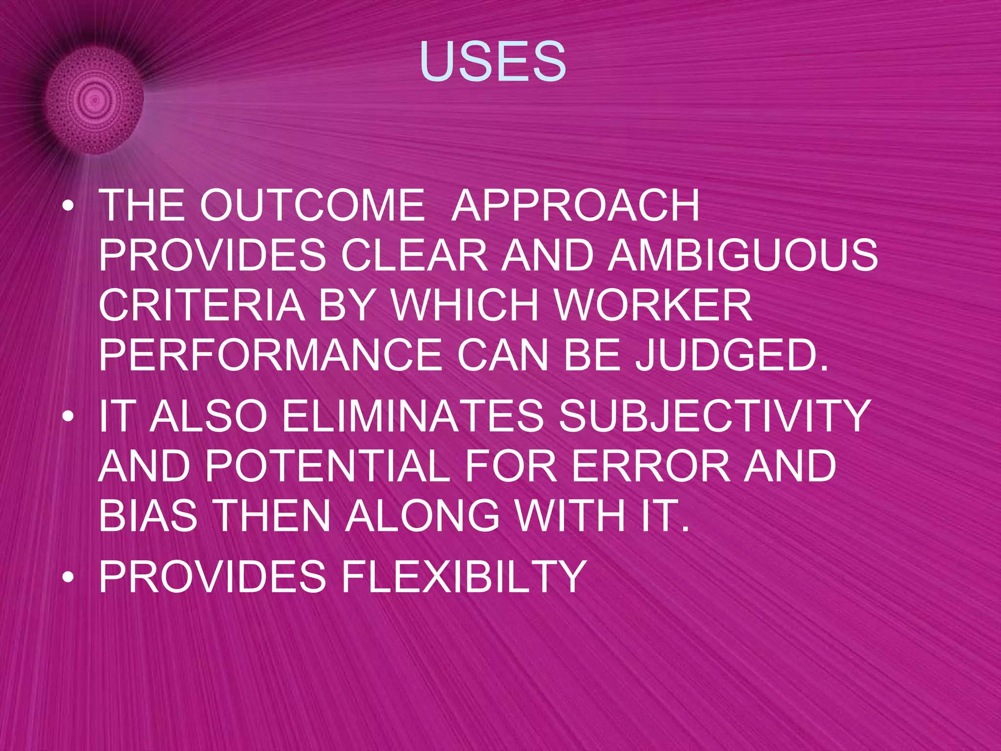 USES  THE OUTCOME  APPROACH PROVIDES CLEAR AND AMBIGUOUS CRITERIA BY WHICH WORKER PERFORMANCE CAN BE JUDGED. IT ALSO ELIMINATES SUBJECTIVITY AND POTENTIAL FOR ERROR AND BIAS THEN ALONG WITH IT. PROVIDES FLEXIBILTY 
