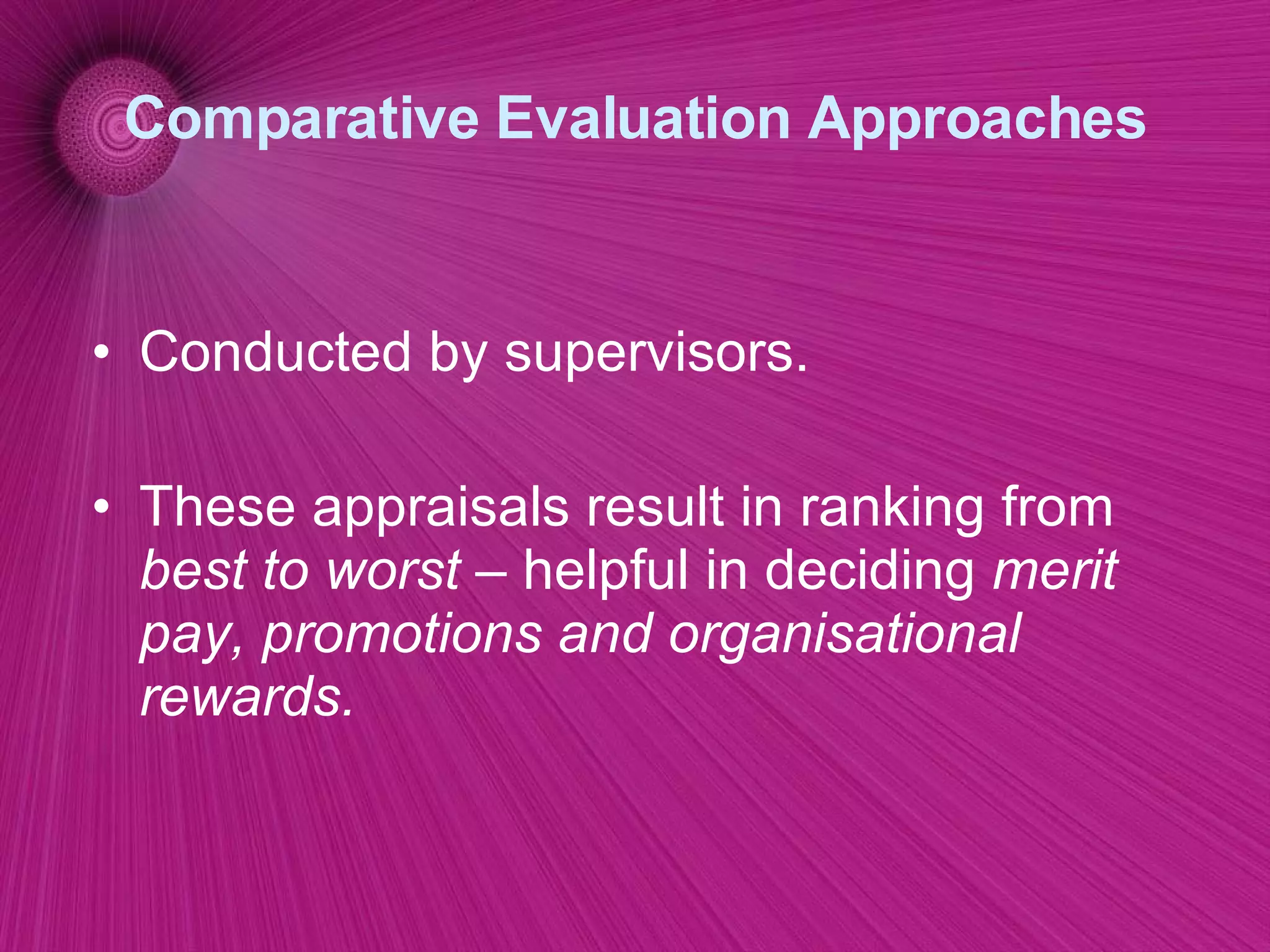 Comparative Evaluation Approaches Conducted by supervisors. These appraisals result in ranking from  best to worst –  helpful in deciding  merit pay, promotions and organisational rewards. 