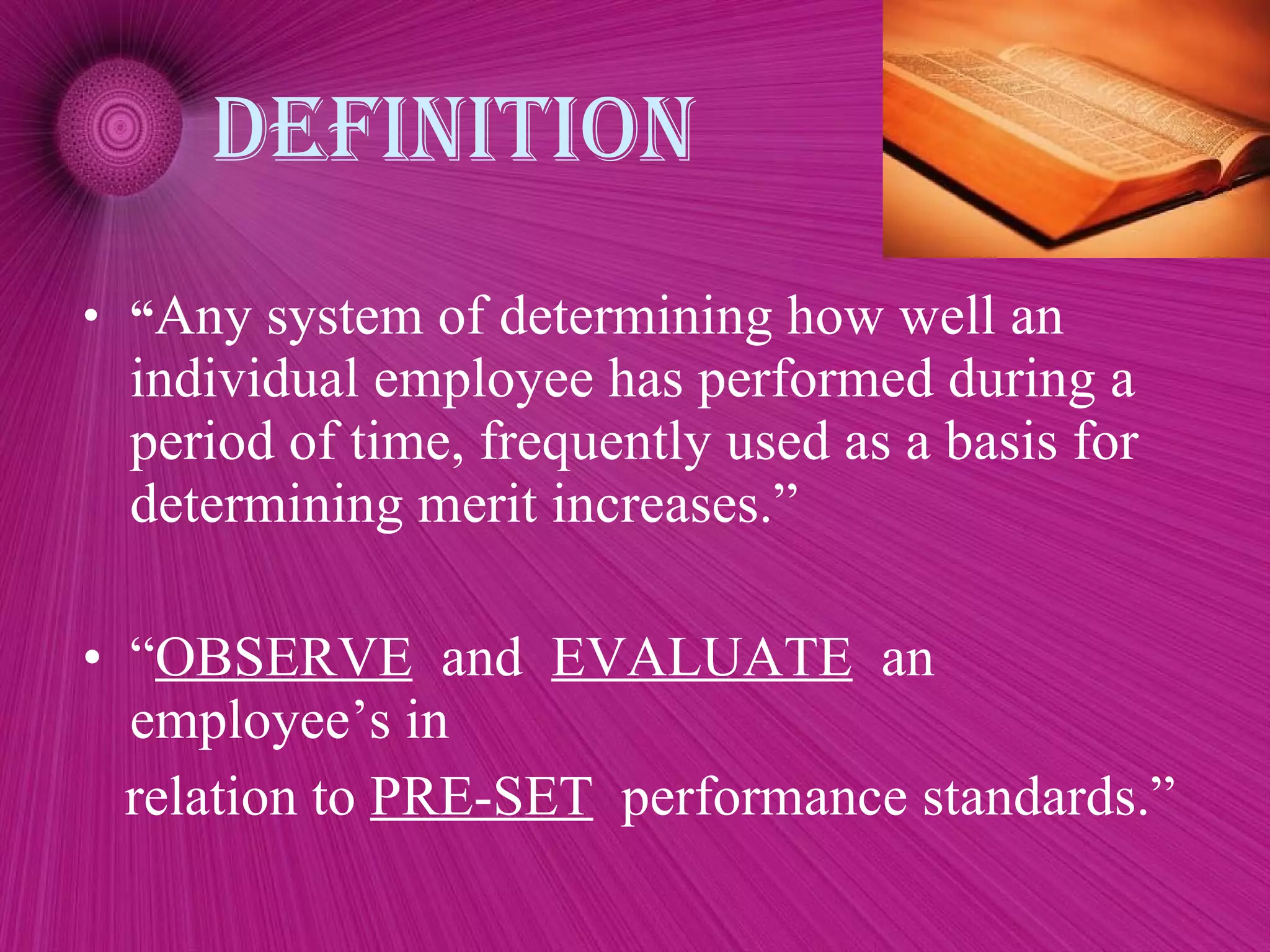 Definition “ Any system of determining how well an individual employee has performed during a period of time, frequently used as a basis for determining merit increases.” “ OBSERVE   and  EVALUATE   an employee’s in relation to  PRE-SET   performance standards.” 