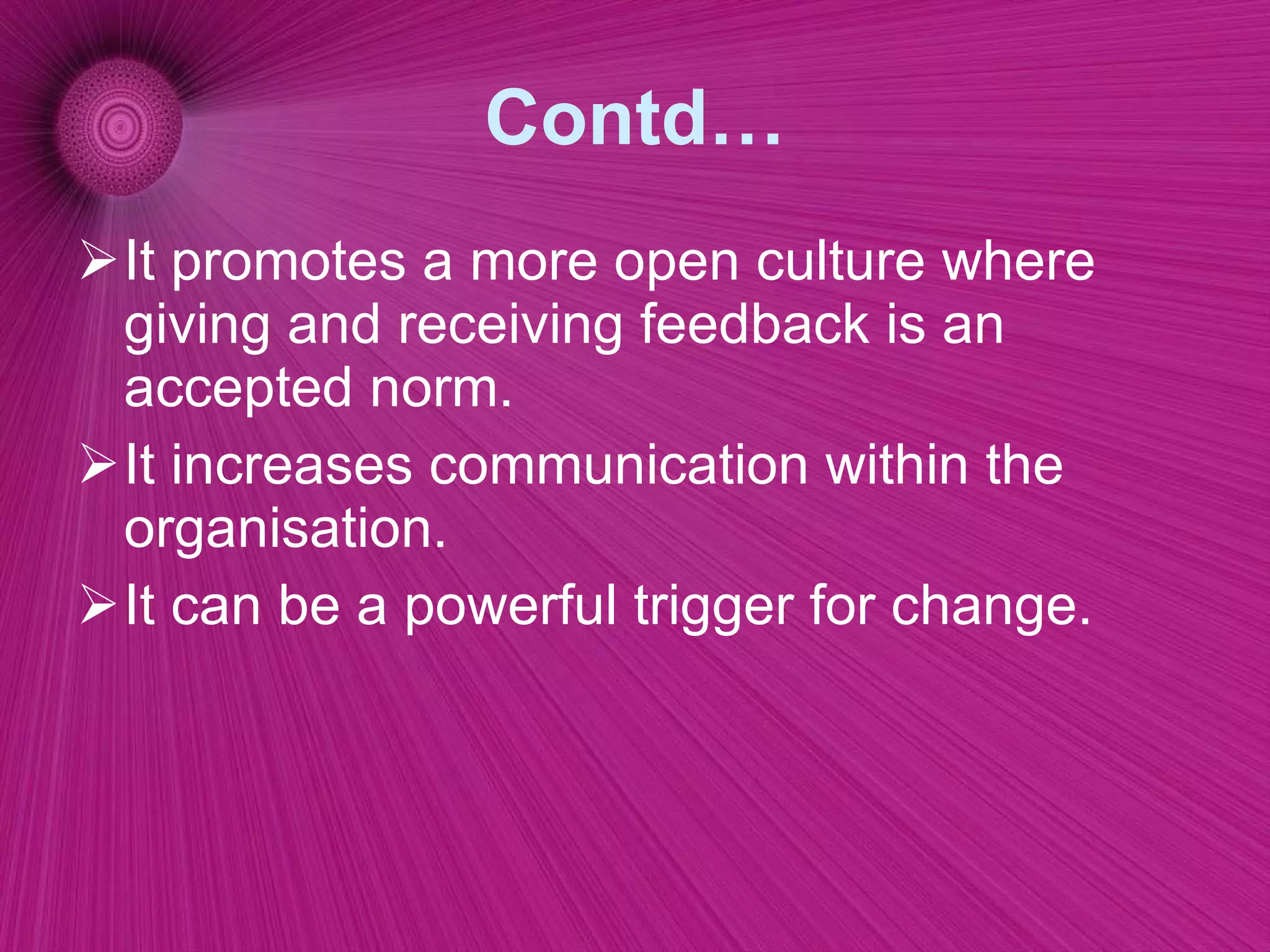 Contd… It promotes a more open culture where giving and receiving feedback is an accepted norm.  It increases communication within the organisation.  It can be a powerful trigger for change. 