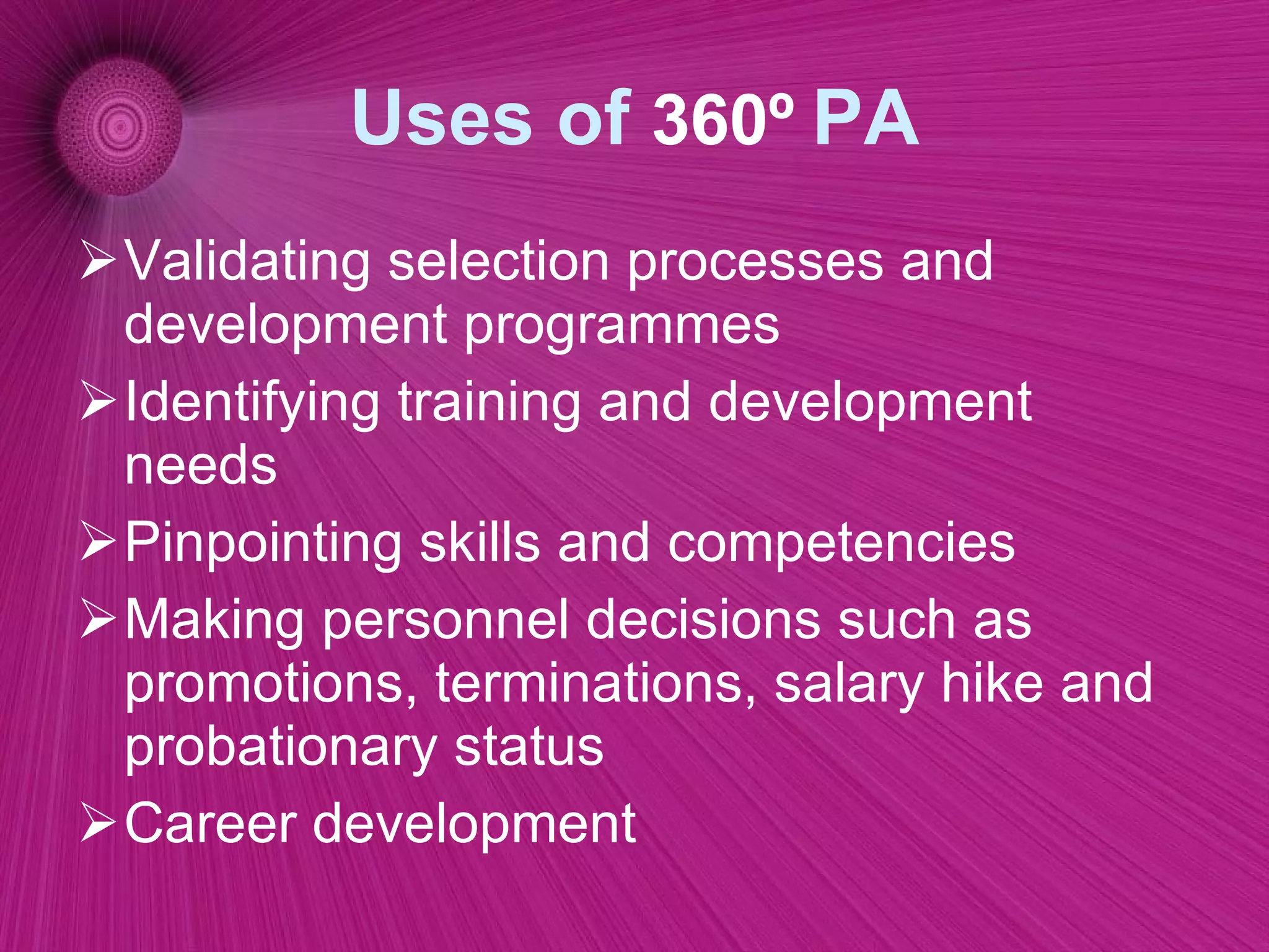 Uses of  360º   PA Validating selection processes and development programmes  Identifying training and development needs  Pinpointing skills and competencies  Making personnel decisions such as promotions, terminations, salary hike and probationary status  Career development  