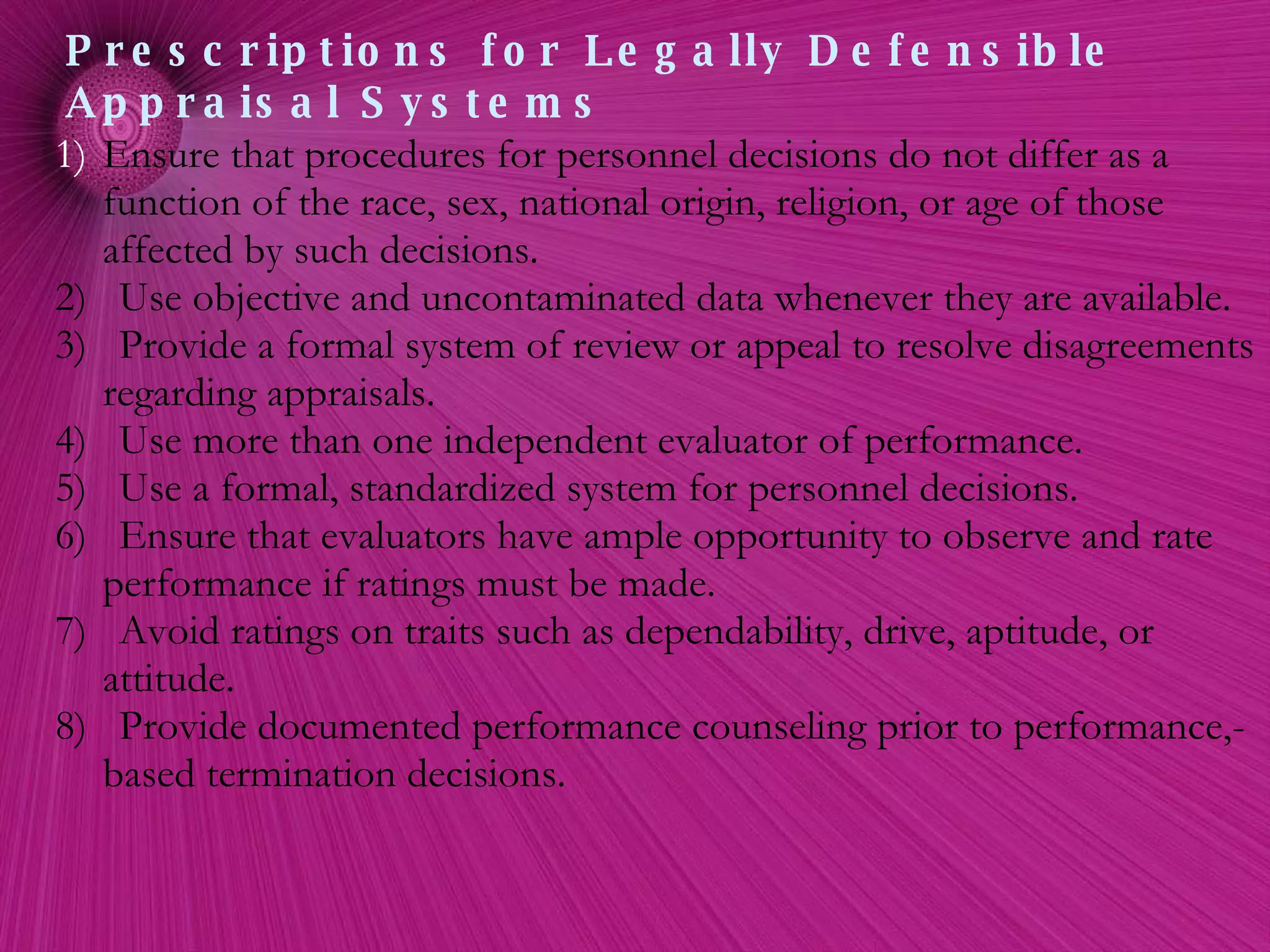 Ensure that procedures for personnel decisions do not differ as a function of the race, sex, national origin, religion, or age of those affected by such decisions. 2)  Use objective and uncontaminated data whenever they are available. 3)  Provide a formal system of review or appeal to resolve disagreements regarding appraisals. 4)  Use more than one independent evaluator of performance. 5)  Use a formal, standardized system for personnel decisions. 6)  Ensure that evaluators have ample opportunity to observe and rate performance if ratings must be made. 7)  Avoid ratings on traits such as dependability, drive, aptitude, or attitude. 8)  Provide documented performance counseling prior to performance,-based termination decisions. Prescriptions for Legally Defensible Appraisal Systems 