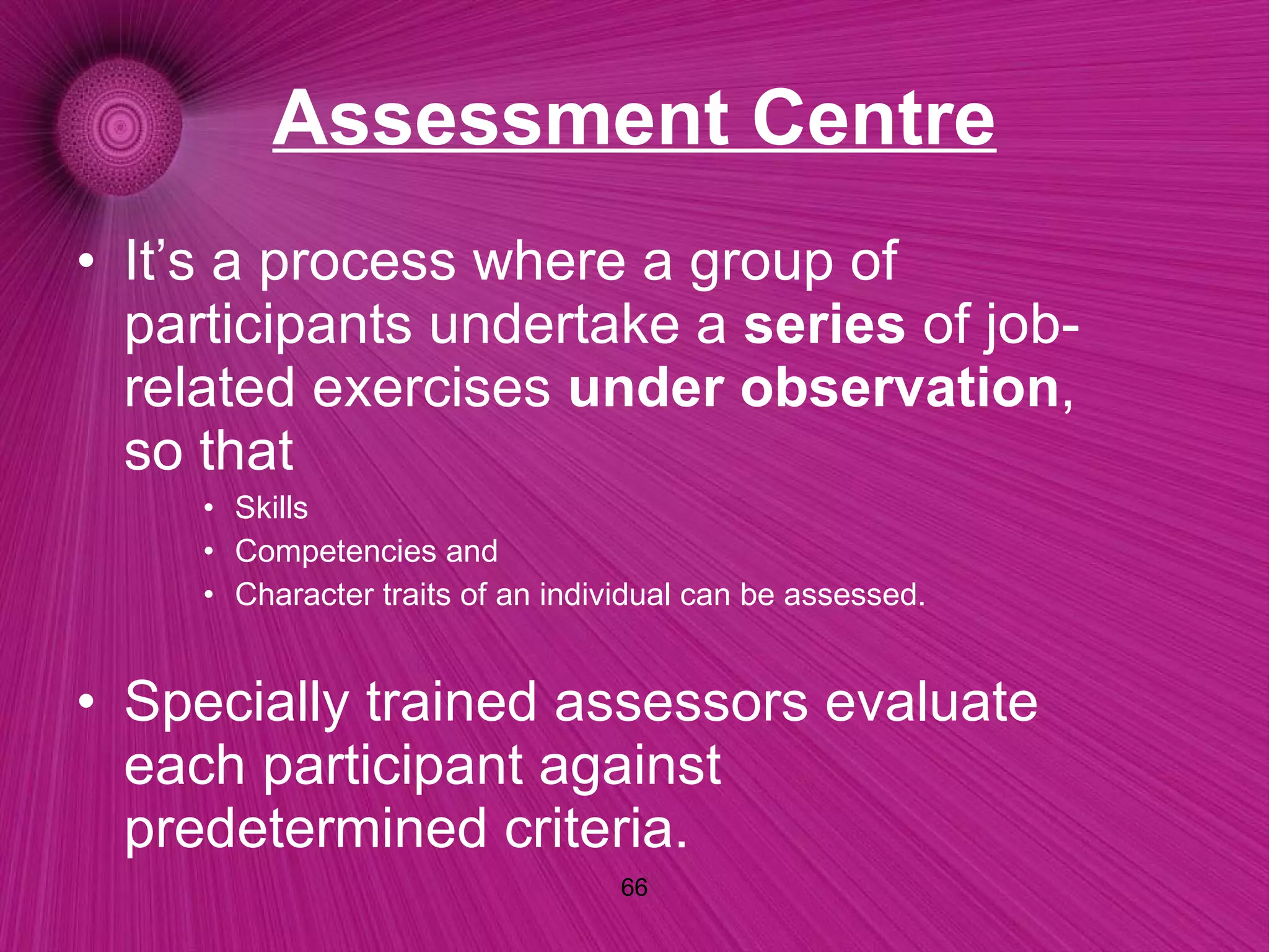 Assessment Centre It’s a process where a group of participants undertake a  series  of job-related exercises  under observation , so that  Skills Competencies and Character traits of an individual can be assessed. Specially trained assessors evaluate each participant against predetermined criteria. 