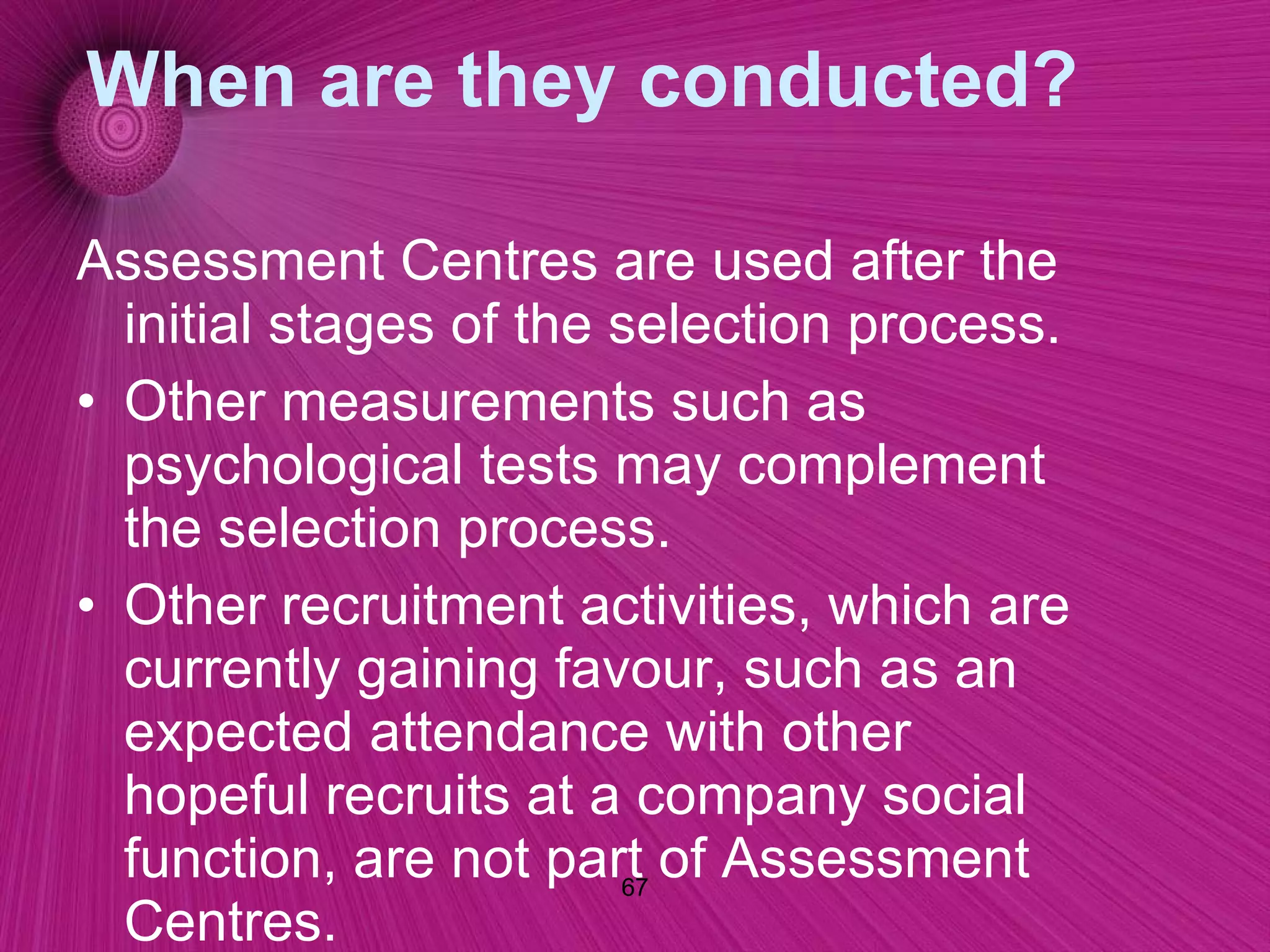 When are they conducted? Assessment Centres are used after the initial stages of the selection process. Other measurements such as psychological tests may complement the selection process.  Other recruitment activities, which are currently gaining favour, such as an expected attendance with other hopeful recruits at a company social function, are not part of Assessment Centres.  