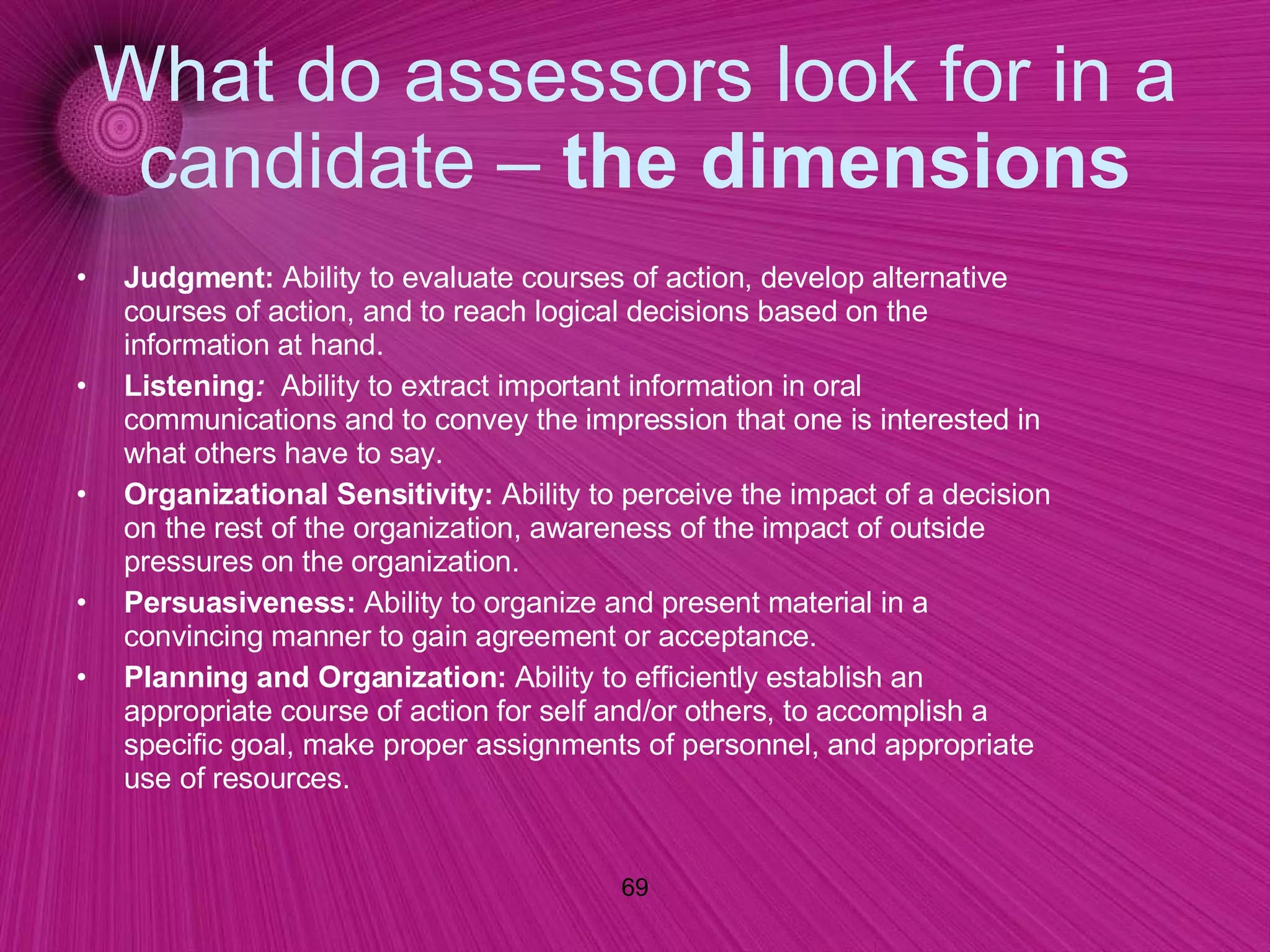 What do assessors look for in a candidate –  the dimensions Judgment:   Ability to evaluate courses of action, develop alternative courses of action, and to reach logical decisions based on the information at hand.  Listening :    Ability to extract important information in oral communications and to convey the impression that one is interested in what others have to say.  Organizational Sensitivity:   Ability to perceive the impact of a decision on the rest of the organization, awareness of the impact of outside pressures on the organization. Persuasiveness:   Ability to organize and present material in a convincing manner to gain agreement or acceptance.  Planning and Organization:   Ability to efficiently establish an appropriate course of action for self and/or others, to accomplish a specific goal, make proper assignments of personnel, and appropriate use of resources.   